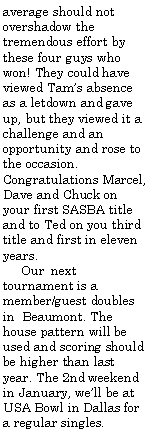 Text Box: average should not overshadow the tremendous effort by these four guys who won! They could have viewed Tams absence as a letdown and gave up, but they viewed it a challenge and an opportunity and rose to the occasion. Congratulations Marcel, Dave and Chuck on your first SASBA title and to Ted on you third title and first in eleven years.     Our	next tournament is a member/guest doubles in  Beaumont. The house pattern will be used and scoring should be higher than last year. The 2nd weekend in January, well be at USA Bowl in Dallas for a regular singles.