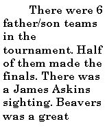 Text Box:           There were 6 father/son teams in the tournament. Half of them made the finals. There was a James Askins sighting. Beavers was a great 