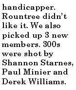 Text Box: handicapper. Rountree didn�t like it. We also picked up 3 new members. 300s were shot by Shannon Starnes, Paul Minier and  Derek Williams.
