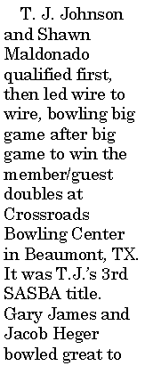 Text Box:      T. J. Johnson and Shawn Maldonado qualified first, then led wire to wire, bowling big game after big game to win the member/guest doubles at Crossroads Bowling Center in Beaumont, TX. It was T.J.�s 3rd SASBA title. Gary James and Jacob Heger bowled great to 