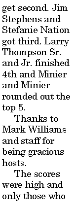 Text Box: get second. Jim Stephens and Stefanie Nation got third. Larry Thompson Sr. and Jr. finished 4th and Minier and Minier rounded out the top 5.     Thanks to Mark Williams and staff for being gracious hosts.      The scores were high and only those who 