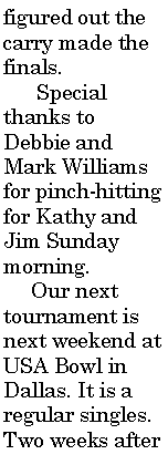 Text Box: figured out the carry made the finals.      Special thanks to Debbie and Mark Williams for pinch-hitting for Kathy and Jim Sunday morning.     Our next tournament is next weekend at USA Bowl in Dallas. It is a regular singles. Two weeks after 