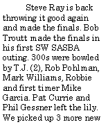 Text Box:          Steve Ray is back throwing it good again and made the finals. Bob Troutt made the finals in his first SW SASBA outing. 300s were bowled by T.J. (2), Rob Pohlman, Mark Williams, Robbie and first timer Mike Garcia. Pat Currie and Phil Gessner left the lily. We picked up 3 more new 