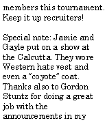 Text Box: members this tournament. Keep it up recruiters!Special note: Jamie and Gayle put on a show at the Calcutta. They wore Western hats vest and even a �coyote� coat. Thanks also to Gordon Stuntz for doing a great job with the announcements in my 
