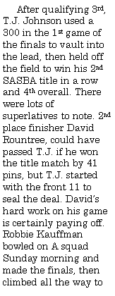 Text Box:      After qualifying 3rd, T.J. Johnson used a 300 in the 1st game of the finals to vault into the lead, then held off the field to win his 2nd SASBA title in a row and 4th overall. There were lots of superlatives to note. 2nd place finisher David Rountree, could have passed T.J. if he won the title match by 41 pins, but T.J. started with the front 11 to seal the deal. David�s hard work on his game is certainly paying off. Robbie Kauffman bowled on A squad Sunday morning and made the finals, then climbed all the way to 