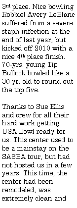 Text Box: 3rd place. Nice bowling Robbie! Avery LeBlanc suffered from a severe staph infection at the end of last year, but kicked off 2010 with a nice 4th place finish. 70-yrs. young Tip Bullock bowled like a 30 yr. old to round out the top five.Thanks to Sue Ellis and crew for all their hard work getting USA Bowl ready for us. This center used to be a mainstay on the SASBA tour, but had not hosted us in a few years. This time, the center had been remodeled, was extremely clean and 