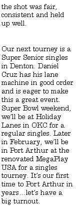 Text Box: the shot was fair, consistent and held up well.Our next tourney is a Super Senior singles in Denton. Daniel Cruz has his lane machine in good order and is eager to make this a great event. Super Bowl weekend, we�ll be at Holiday Lanes in OKC for a regular singles. Later in February, we�ll be in Port Arthur at the renovated MegaPlay USA for a singles tourney. It�s our first time to Port Arthur in years�let�s have a big turnout.