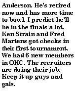 Text Box: Anderson. He�s retired now and has more time to bowl. I predict he�ll be in the finals a lot. Ken Strain and Fred Martens got checks in their first tournament. We had 6 new members in OKC. The recruiters are doing their job. Keep it up guys and gals.