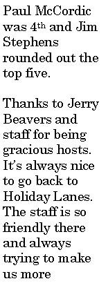 Text Box: Paul McCordic was 4th and Jim Stephens rounded out the top five.Thanks to Jerry Beavers and staff for being gracious hosts. It�s always nice to go back to Holiday Lanes. The staff is so friendly there and always trying to make us more 
