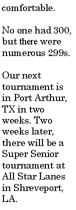 Text Box: comfortable.No one had 300, but there were numerous 299s.Our next tournament is in Port Arthur, TX in two weeks. Two weeks later, there will be a Super Senior tournament at All Star Lanes in Shreveport, LA.