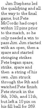 Text Box:      Jim Stephens led the qualifying and all the way to the final game, but Pete McCordic had crept within 12 pins prior to the match, so he only needed a win to pass Jim. Jim started with an open, then a spare and started stringing strikes. Pete began spare, strike, spare and then  a string of his own. Jim struck through the 9th and watched Pete finish. Pete struck in the 9th, 10th, and 11th, but left a 10 pin on his fill ball for 269. 