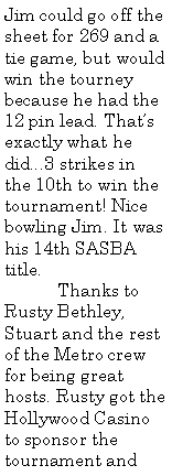 Text Box: Jim could go off the sheet for 269 and a tie game, but would win the tourney because he had the 12 pin lead. That�s exactly what he did...3 strikes in the 10th to win the tournament! Nice bowling Jim. It was his 14th SASBA title.	Thanks to Rusty Bethley, Stuart and the rest of the Metro crew for being great hosts. Rusty got the Hollywood Casino to sponsor the tournament and 