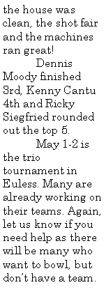 Text Box: the house was clean, the shot fair and the machines ran great!	Dennis Moody finished 3rd, Kenny Cantu 4th and Ricky Siegfried rounded out the top 5.	May 1-2 is the trio tournament in Euless. Many are already working on their teams. Again, let us know if you need help as there will be many who want to bowl, but don�t have a team.