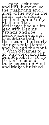 Text Box: &nbsp;&nbsp;&nbsp;&nbsp; Gary Dickinson and Phil Kepner led the qualifying and most of the way in the finals, but entering the final game, Gary Pfeil and Bob McGregor had a slim lead with Dennis Francis and Joe Lecroy close enough to overtake both. Both teams had early strings while Dennis and Joe had the front 7. With 3 frames to go, anyone could still win. A pocket 7-10 by Dickinson ended their hopes and Pfeil and Magoo finished 
