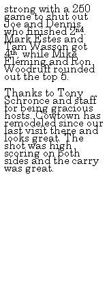 Text Box: strong with a 250 game to shut out Joe and Dennis, who finished 2nd. Mark Estes and Tam Wasson got 4th, while Mike Fleming and Ron Woodruff rounded out the top 5.
&nbsp;
Thanks to Tony Schronce and staff for being gracious hosts. Cowtown has remodeled since our last visit there and looks great. The shot was high scoring on both sides and the carry was great.
