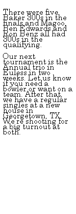 Text Box: &nbsp;
There were five Baker 300s in the finals and Magoo, Ben Edwards and Ron Benz all had 300s in the qualifying.
&nbsp;
Our next tournament is the Annual trio in Euless in two weeks. Let us know if you need a bowler or want on a team. After that, we have a regular singles at a new house in Georgetown, TX. We�re shooting for a big turnout at both. 
