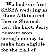 Text Box:      We had our first SASBA wedding as Blane Adkins and Bernie Sliwinski tied the knot. Jerry Beavers won enough money to make him eligible for the Hall of 