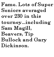 Text Box: Fame. Lots of Super Seniors averaged over 230 in this tourney...including Sam Magill, Beavers, Tip Bullock and Gary Dickinson.