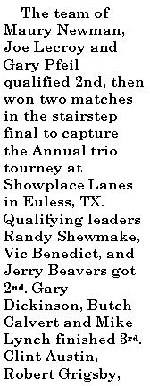 Text Box:      The team of Maury Newman, Joe Lecroy and Gary Pfeil qualified 2nd, then won two matches in the stairstep final to capture the Annual trio tourney at Showplace Lanes in Euless, TX. Qualifying leaders Randy Shewmake, Vic Benedict, and Jerry Beavers got 2nd. Gary Dickinson, Butch Calvert and Mike Lynch finished 3rd. Clint Austin, Robert Grigsby, 