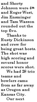 Text Box: and Shorty Johnson were 4th and Roger West, Jim Ensminger and Tam Wasson rounded out the top five.     Thanks to Rusty Dickinson and crew for being great hosts. The shot was high scoring and several honor scores were shot.     We had 28 trio teams and bowlers came from as far away as Oregon and Kansas City.     Our next 