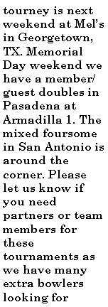Text Box: tourney is next weekend at Mel�s in Georgetown, TX. Memorial Day weekend we have a member/guest doubles in Pasadena at Armadilla 1. The mixed foursome in San Antonio is around the corner. Please let us know if you need partners or team members for these tournaments as we have many extra bowlers looking for 