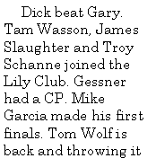Text Box:      Dick beat Gary. Tam Wasson, James Slaughter and Troy Schanne joined the Lily Club. Gessner had a CP. Mike Garcia made his first finals. Tom Wolf is back and throwing it 
