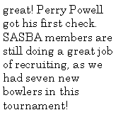 Text Box: great! Perry Powell got his first check. SASBA members are still doing a great job of recruiting, as we had seven new bowlers in this tournament!