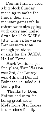 Text Box:      Dennis Francis used a big block Sunday morning to make the finals, then shot monster games while others were struggling with carry and nailed down his 10th SASBA title. This victory gives Dennis more than enough points to qualify for the SASBA Hall of  Fame.     Mark Williams got 2nd place, Tam Wasson was 3rd, Joe Lecroy was 4th, and Donald Robinson rounded out the top five.      Thanks to  Doug Patton and crew for being great hosts!  Mel�s Lone Star Lanes is a modern facility 