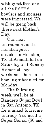 Text Box: with great food and all the SASBA bowlers and spouses were impressed. We will be going back there next Mother�s Day.     Our next tournament is the member/guest doubles in Houston, TX at Armadilla I on Saturday and Sunday Memorial Day weekend. There is no bowling scheduled for Monday.     The following week, we�ll be at Bandera Super Bowl in San Antonio, TX for a mixed foursome tourney. You need a Super Senior (60 and 