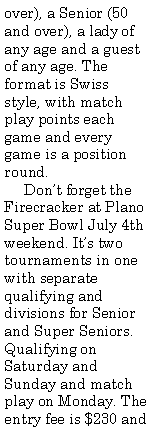 Text Box: over), a Senior (50 and over), a lady of any age and a guest of any age. The format is Swiss style, with match play points each game and every game is a position round.     Don�t forget the Firecracker at Plano Super Bowl July 4th weekend. It�s two tournaments in one with separate qualifying and divisions for Senior and Super Seniors. Qualifying on Saturday and Sunday and match play on Monday. The entry fee is $230 and 