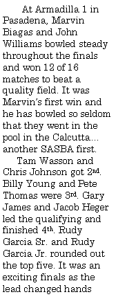Text Box:        At Armadilla 1 in Pasadena, Marvin Biagas and John Williams bowled steady throughout the finals and won 12 of 16 matches to beat a quality field. It was Marvin�s first win and he has bowled so seldom that they went in the pool in the Calcutta�another SASBA first.     Tam Wasson and Chris Johnson got 2nd. Billy Young and Pete Thomas were 3rd. Gary James and Jacob Heger led the qualifying and finished 4th. Rudy Garcia Sr. and Rudy Garcia Jr. rounded out the top five. It was an exciting finals as the lead changed hands 