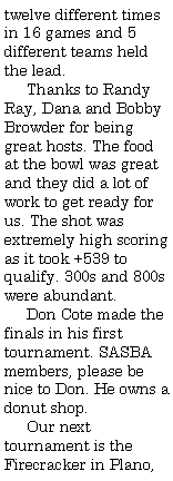 Text Box: twelve different times in 16 games and 5 different teams held the lead.     Thanks to Randy Ray, Dana and Bobby Browder for being great hosts. The food at the bowl was great and they did a lot of work to get ready for us. The shot was extremely high scoring as it took +539 to qualify. 300s and 800s were abundant.     Don Cote made the finals in his first tournament. SASBA members, please be nice to Don. He owns a donut shop.     Our next tournament is the Firecracker in Plano, 