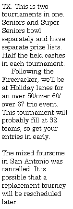 Text Box: TX. This is two tournaments in one. Seniors and Super Seniors bowl separately and have separate prize lists. Half the field cashes in each tournament.     Following the Firecracker, we�ll be at Holiday lanes for an over 50/over 60/over 67 trio event. This tournament will probably fill at 32 teams, so get your entries in early.The mixed foursome in San Antonio was cancelled. It is possible that a replacement tourney will be rescheduled later.