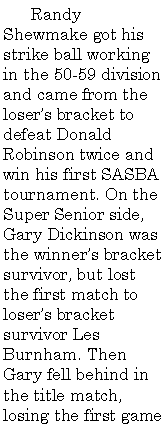 Text Box:        Randy Shewmake got his strike ball working in the 50-59 division and came from the loser�s bracket to defeat Donald Robinson twice and win his first SASBA tournament. On the Super Senior side, Gary Dickinson was the winner�s bracket survivor, but lost the first match to loser�s bracket survivor Les Burnham. Then Gary fell behind in the title match, losing the first game 