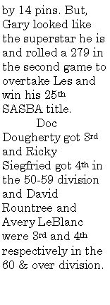 Text Box: by 14 pins. But, Gary looked like the superstar he is and rolled a 279 in the second game to overtake Les and win his 25th SASBA title.	Doc Dougherty got 3rd and Ricky Siegfried got 4th in the 50-59 division and David Rountree and Avery LeBlanc were 3rd and 4th respectively in the 60 & over division.