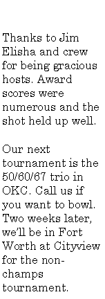 Text Box: Thanks to Jim Elisha and crew for being gracious hosts. Award scores were numerous and the shot held up well.Our next tournament is the 50/60/67 trio in OKC. Call us if you want to bowl. Two weeks later, we�ll be in Fort Worth at Cityview for the non-champs tournament.