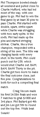 Text Box: Phil Thompson bowled steady all weekend and pulled close to Charlie Hufford, who had led most of the way, with one game to go. Phil had to win the final game by at least 30 pins to pass Charlie. Phil started with double, spare, strike spare while Charlie was struggling with two early splits. In the sixth, Phil had made up the pins and started stringing strikes. Charlie, like a true champion, responded with a string of his own. The title was changing hands with every shot. In the tenth, Phil could punch out for 259, which would shut Charlie out. BAM, BAM, BAM! Thirty in the pit. Charlie got two more to make the final outcome close, just five pins. Congratulations to both for such a compelling final match.	Craig Slocum made his first SASBA finals and won 7 matches to grab $1000 and 3rd place. Phil Ballard got 4th and Jim Lee got 5th to round out the top five. Walls beat Swank!