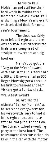 Text Box: 	Thanks to Paul Holdeman and staff for their hard work in making this a memorable SASBA event. Paul is planning a New Years event with televised finals for next years tournament.	The shot was fairly even left and right and there was no style bias either as the finals were comprised of straighties, tweeners and big hookers.	Mel Wood got the Dog of the Week award with a brilliant 137. Charlie had a 300 and Brownie had an 800. Roger Hornsby got a check in his first tournament and Pam Vickery got a Sunday check. Walls beat Swank!	Ballard had the ultimate Senior Moment as he searched everywhere for his wristwatch, only to find it in his right shoe...one hour after he had put his shoes on.  The Stines crashed a wedding party at the host hotel. The tournament director locked his keys in the car with the motor 
