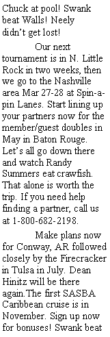 Text Box: Chuck at pool! Swank beat Walls! Neely       didnt get lost! 	Our next tournament is in N. Little Rock in two weeks, then we go to the Nashville area Mar 27-28 at Spin-a-pin Lanes. Start lining up your partners now for the member/guest doubles in May in Baton Rouge. Lets all go down there and watch Randy Summers eat crawfish. That alone is worth the trip. If you need help finding a partner, call us at 1-800-682-2198. 	Make plans now for Conway, AR followed closely by the Firecracker in Tulsa in July. Dean Hinitz will be there again.The first SASBA Caribbean cruise is in November. Sign up now for bonuses! Swank beat 