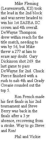 Text Box:  	Mike Fleming (Leavenworth, KS) took the lead in the 2nd block and was never headed to win his 1st SASBA SC crown and 4th overall. DeWayne Thompson drew within reach for the title match, needing to win by 56, but Mike threw a 277 at him to erase any doubt. Gary Dickinson shot 269  the last game to pass DeWayne for 2nd. Chuck Pierce finished with a rush to nab 4th and Grady Creasie rounded out the top 5.	Ron French made his first finals in his 2nd tournament and Steve Berry was back in the   finals after a 3 yr         absence, recovering from a stroke. Way to go Steve and Ron!	Phil and Vickie 