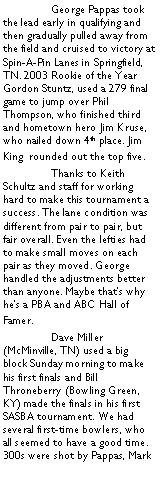 Text Box: 	George Pappas took the lead early in qualifying and then gradually pulled away from the field and cruised to victory at Spin-A-Pin Lanes in Springfield, TN. 2003 Rookie of the Year Gordon Stuntz, used a 279 final game to jump over Phil Thompson, who finished third and hometown hero Jim Kruse, who nailed down 4th place. Jim King  rounded out the top five.	Thanks to Keith Schultz and staff for working hard to make this tournament a success. The lane condition was different from pair to pair, but fair overall. Even the lefties had to make small moves on each pair as they moved. George handled the adjustments better than anyone. Maybe thats why hes a PBA and ABC Hall of Famer.	Dave Miller (McMinville, TN) used a big block Sunday morning to make his first finals and Bill Throneberry (Bowling Green, KY) made the finals in his first SASBA tournament. We had several first-time bowlers, who all seemed to have a good time. 300s were shot by Pappas, Mark 