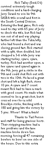 Text Box:  	Rick Talley (Enid,Ok) survived extremely tough conditions and a hard-charging Jerry Swank to win his 9th SASBA title overall and first in the South Central Division. Entering the final game, Rick only need to stay with 65 pins of Jerry to clinch the title, but Rick had run out of oil and was playing farther left than the Tulsa lefty, who had found a shot and was closing ground fast. Rick started with a split, then doubled, but chopped a 3-6 while Jerry was starting turkey, spare, spare, turkey. Rick had another open, a few spares and spared again in the 9th. Jerry got a strike in the 9th and could shut Rick out with two in the 10th. He laced a great shot and left a high flush, stone 10 pin. A spare and 7 count meant Rick had to have a mark with good count. He made what seemed to be a great shot, but it crossed over for a solid Brooklyn strike, finishing with a 180 and giving him the victory by 5 pins. Whew! What a finish!	Thanks to Tad Person and staff for being gracious hosts. Their stripping machine had a few problems and the lane machine broke down Sun. morning, forcing all 47 remaining bowlers to bowl on one side of the house. Due to this extra 