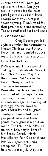 Text Box: wear and tear, the lanes got uglier in the finals. Our guys took it in stride for the most part. I guess weve been down enough roads to expect just about anything. Thanks to all for their patience and understanding. Tad and staff tried hard and want us back next year. 	Craig Slocum got 3rd again in another fine tournament, Horace Childress was 4th and Bruce Forsland rounded out the top 5. Ed Vowell had a target on his back in the finals. DeWayne and Jim Lee are still looking for their wheels. We will be in New Orleans May 22-23, then in June 26-27 we will be back in Memphis for the four man team tournament. Remember, each team must be comprised of one Super Senior member, one Senior member, one lady (any age), and one guest (any age). We will bowl six games Saturday and six games Sunday with individual match play points as well as team points. Every game is a position round. The finals on Sunday is a stairstep, Baker-style. Lots of fun. Bernie Carlisle, Mark Huckelberry, Rich Goodrich and Pam Vickery are defending champions.  The Tulsa Firecracker is in July. A flyer is 