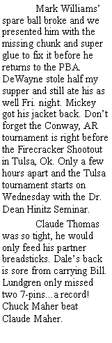 Text Box: 	Mark Williams spare ball broke and we presented him with the missing chunk and super glue to fix it before he returns to the PBA. DeWayne stole half my supper and still ate his as well Fri. night. Mickey got his jacket back. Dont forget the Conway, AR tournament is right before the Firecracker Shootout in Tulsa, Ok. Only a few hours apart and the Tulsa tournament starts on Wednesday with the Dr. Dean Hinitz Seminar.	Claude Thomas was so tight, he would only feed his partner breadsticks. Dales back is sore from carrying Bill. Lundgren only missed two 7-pins...a record! Chuck Maher beat Claude Maher.