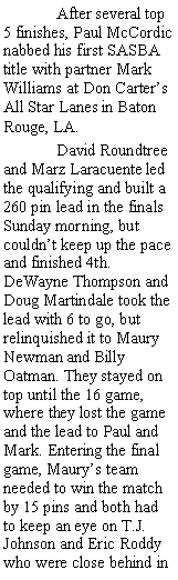 Text Box:  	After several top 5 finishes, Paul McCordic nabbed his first SASBA title with partner Mark Williams at Don Carters All Star Lanes in Baton Rouge, LA.	David Roundtree and Marz Laracuente led the qualifying and built a 260 pin lead in the finals Sunday morning, but couldnt keep up the pace and finished 4th. DeWayne Thompson and Doug Martindale took the lead with 6 to go, but relinquished it to Maury Newman and Billy Oatman. They stayed on top until the 16 game, where they lost the game and the lead to Paul and Mark. Entering the final game, Maurys team needed to win the match by 15 pins and both had to keep an eye on T.J. Johnson and Eric Roddy who were close behind in 