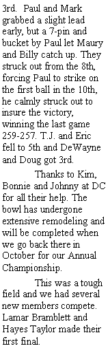 Text Box: 3rd.  Paul and Mark grabbed a slight lead early, but a 7-pin and bucket by Paul let Maury and Billy catch up. They struck out from the 8th, forcing Paul to strike on the first ball in the 10th, he calmly struck out to insure the victory, winning the last game 259-257. T.J. and Eric fell to 5th and DeWayne and Doug got 3rd.	Thanks to Kim, Bonnie and Johnny at DC for all their help. The bowl has undergone extensive remodeling and will be completed when we go back there in October for our Annual Championship.	This was a tough field and we had several new members compete. Lamar Bramblett and Hayes Taylor made their first final. 