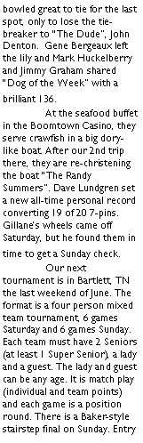 Text Box: bowled great to tie for the last spot, only to lose the tie-breaker to The Dude, John Denton.  Gene Bergeaux left the lily and Mark Huckelberry and Jimmy Graham shared Dog of the Week with a brilliant 136. 	At the seafood buffet in the Boomtown Casino, they serve crawfish in a big dory-like boat. After our 2nd trip there, they are re-christening the boat The Randy Summers. Dave Lundgren set a new all-time personal record converting 19 of 20 7-pins. Gillanes wheels came off Saturday, but he found them in time to get a Sunday check.	Our next tournament is in Bartlett, TN the last weekend of June. The format is a four person mixed team tournament, 6 games Saturday and 6 games Sunday. Each team must have 2 Seniors (at least 1 Super Senior), a lady and a guest. The lady and guest can be any age. It is match play (individual and team points) and each game is a position round. There is a Baker-style stairstep final on Sunday. Entry 