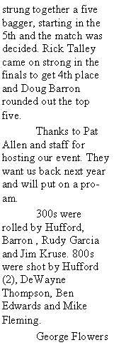 Text Box: strung together a five bagger, starting in the 5th and the match was decided. Rick Talley came on strong in the finals to get 4th place and Doug Barron rounded out the top five.	Thanks to Pat Allen and staff for hosting our event. They want us back next year and will put on a pro-am. 	300s were rolled by Hufford, Barron , Rudy Garcia and Jim Kruse. 800s were shot by Hufford (2), DeWayne Thompson, Ben Edwards and Mike Fleming. 	George Flowers 