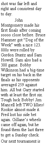 Text Box: shot was fair left and right and consistent day to day.	John Montgomery made his first finals after coming soooo close before. Bruce Hammer got Dog of the Week with a nice 123. 800s were rolled by Gordon Stuntz and Sam Howell. Sam also had a 300 game. Bobby Wilkinson had a big-time target on his back in the finals as his opponents averaged 259 against him. All but Gary started with at least the first six. Tough luck Bobby! Jim Mancell left TWO lillies! Rookie almost made it. Fred lost his side bet again. Gillanes wheels came off again, but he found them the last three to get a Sunday check.Our next tournament is 