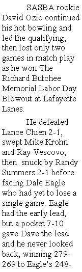 Text Box:  	SASBA rookie David Ozio continued his hot bowling and led the qualifying, then lost only two games in match play as he won The Richard Butchee Memorial Labor Day Blowout at Lafayette Lanes. 	He defeated Lance Chien 2-1, swept Mike Krohn and Ray Vescovo, then  snuck by Randy Summers 2-1 before facing Dale Eagle who had yet to lose a single game. Eagle had the early lead, but a pocket 7-10 gave Dave the lead and he never looked back, winning 279-269 to Eagles 248-